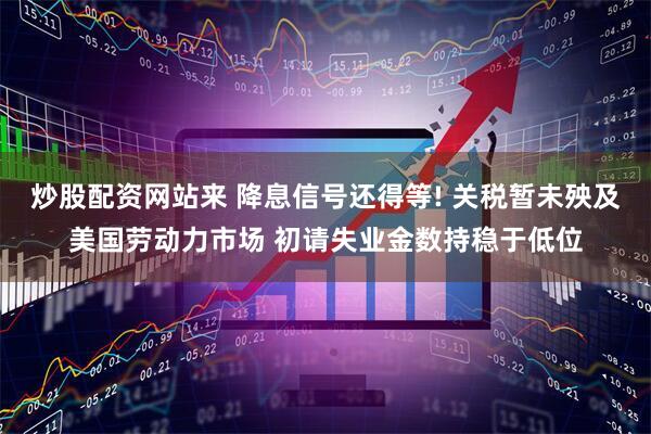 炒股配资网站来 降息信号还得等! 关税暂未殃及美国劳动力市场 初请失业金数持稳于低位