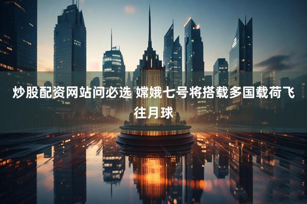 炒股配资网站问必选 嫦娥七号将搭载多国载荷飞往月球