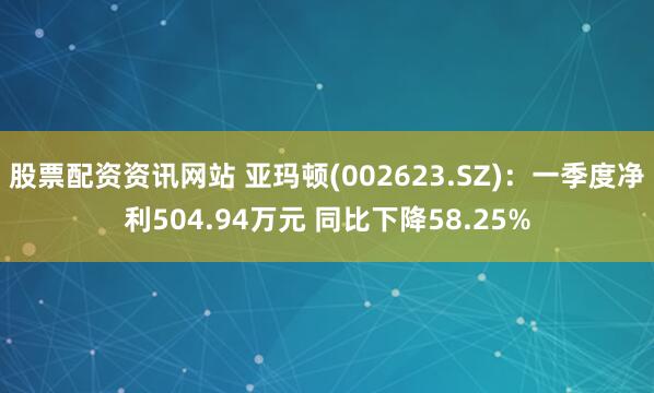 股票配资资讯网站 亚玛顿(002623.SZ)：一季度净利504.94万元 同比下降58.25%