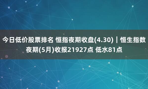 今日低价股票排名 恒指夜期收盘(4.30)︱恒生指数夜期(5月)收报21927点 低水81点